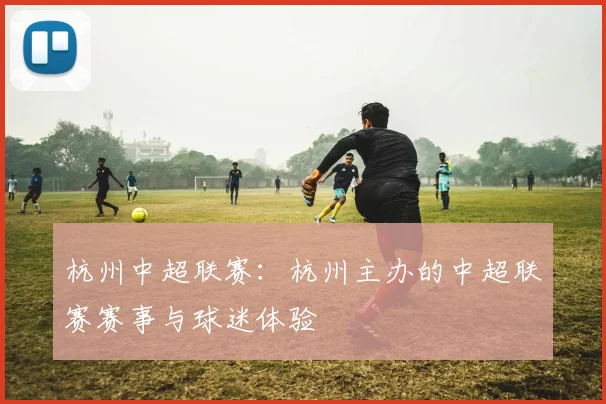 杭州中超联赛：杭州主办的中超联赛赛事与球迷体验
