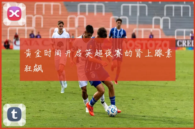 黄金时间开启英超夜赛的肾上腺素狂飙