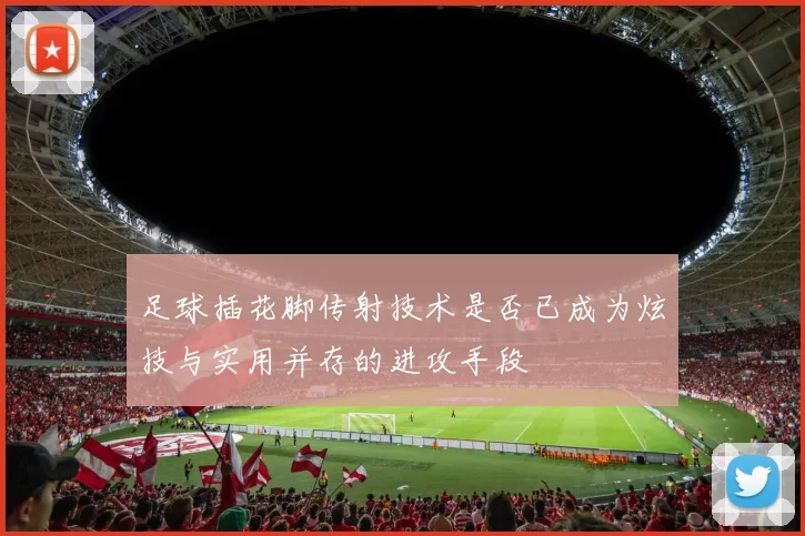 足球插花脚传射技术是否已成为炫技与实用并存的进攻手段