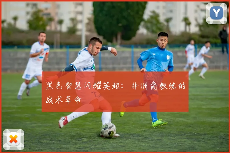 黑色智慧闪耀英超:非洲裔教练的战术革命