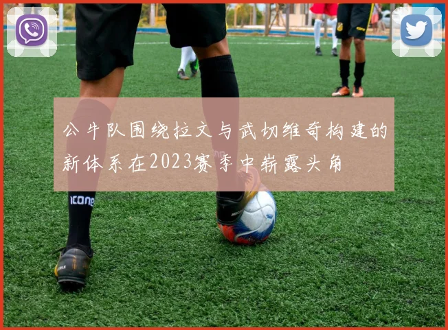 公牛队围绕拉文与武切维奇构建的新体系在2023赛季中崭露头角